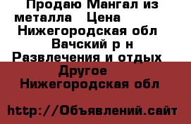 Продаю Мангал из металла › Цена ­ 6 000 - Нижегородская обл., Вачский р-н Развлечения и отдых » Другое   . Нижегородская обл.